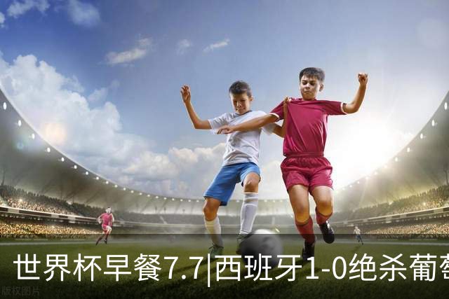 世界杯早餐7.7|西班牙1-0绝杀葡萄牙 中国男篮世预赛大胜中国台北
